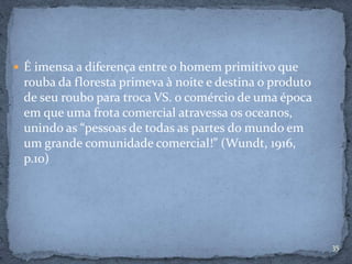 35
 É imensa a diferença entre o homem primitivo que
rouba da floresta primeva à noite e destina o produto
de seu roubo para troca VS. o comércio de uma época
em que uma frota comercial atravessa os oceanos,
unindo as “pessoas de todas as partes do mundo em
um grande comunidade comercial!” (Wundt, 1916,
p.10)
 