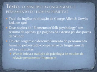  Trad. do inglês: publicação de George Allen & Unwin
Ltd. em 1916
 Duas seções do “Elements of folk psychology”, um
resumo de apenas 532 páginas da extensa psi dos povos
de Wundt
 Objeto: origem e o desenvolvimento do pensamento
humano pelo estudo comparativo da linguagem de
tribos primitivas
 Wundt inicia a tradição da psicologia de estudos da
relação pensamento-linguagem
37
 