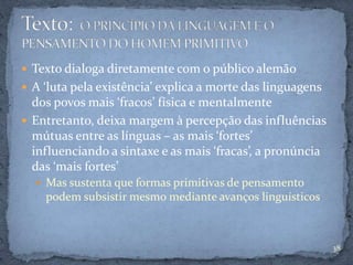  Texto dialoga diretamente com o público alemão
 A ‘luta pela existência’ explica a morte das linguagens
dos povos mais ‘fracos’ física e mentalmente
 Entretanto, deixa margem à percepção das influências
mútuas entre as línguas – as mais ‘fortes’
influenciando a sintaxe e as mais ‘fracas’, a pronúncia
das ‘mais fortes’
 Mas sustenta que formas primitivas de pensamento
podem subsistir mesmo mediante avanços linguísticos
38
 