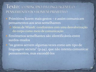  Primitivos fazem mais gestos – e assim comunicam
pensamentos aos seus semelhantes
 Ideias de Wundt: condizentes com uma desvalorização
do corpo como meio de comunicação
 Fenômenos semelhantes são identificáveis entre
surdos-mudos
 “os gestos servem algumas vezes como um tipo de
linguagem secreta” (p.94), que não intenta comunicar
pensamentos, mas escondê-los
39
 