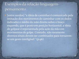  [entre surdos] “a ideia de caminhar é comunicada pela
imitação dos movimentos de caminhar com os dedos
indicador e médio da mão direita sobre o braço
esquerdo, que é posto em posição horizontal; a ideia
de golpear é representada pela ação da mão em
movimentos de golpe. Contudo, não raramente
diversos sinais devem ser combinados para tornarem-
se um gesto inteligível.” (p.96)
41
 