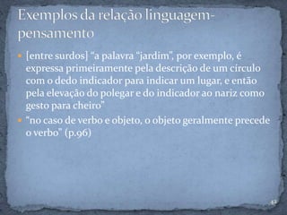  [entre surdos] “a palavra “jardim”, por exemplo, é
expressa primeiramente pela descrição de um círculo
com o dedo indicador para indicar um lugar, e então
pela elevação do polegar e do indicador ao nariz como
gesto para cheiro”
 “no caso de verbo e objeto, o objeto geralmente precede
o verbo” (p.96)
42
 