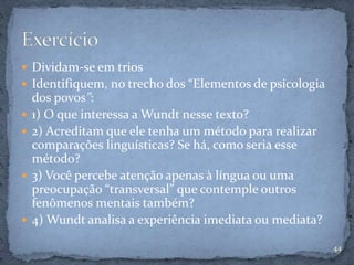  Dividam-se em trios
 Identifiquem, no trecho dos “Elementos de psicologia
dos povos”:
 1) O que interessa a Wundt nesse texto?
 2) Acreditam que ele tenha um método para realizar
comparações linguísticas? Se há, como seria esse
método?
 3) Você percebe atenção apenas à língua ou uma
preocupação “transversal” que contemple outros
fenômenos mentais também?
 4) Wundt analisa a experiência imediata ou mediata?
44
 