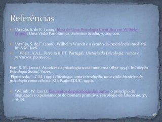  *Araújo, S. de F. (2009) Ideia de Uma Psicologia Científica em Wilhelm
Wundt: Uma Visão Panorâmica. Scientiae Studia, 7, 209-220.
 *Araújo, S. de F. (2006). Wilhelm Wundt e o estudo da experiência imediata.
In: A.M. Jacó-
 Vilela, A.A.L. Ferreira & F.T. Portugal. História da Psicologia: rumos e
percursos. pp.93-104.
Farr, R. M. (2002). As raízes da psicologia social moderna (1872-1954). InColeção
Psicologia Social. Vozes.
Figueiredo, L.C.M. (1991) Psicologia, uma introdução: uma visão histórica da
psicologia como ciência. São Paulo:EDUC, 1991b.
 *Wundt, W. (2013). Elementos de psicologia dos povos: o princípio da
linguagem e o pensamento do homem primitivo. Psicologia da Educação, 37,
91-101.
46
 