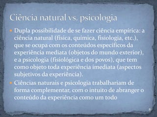  Dupla possibilidade de se fazer ciência empírica: a
ciência natural (física, química, fisiologia, etc.),
que se ocupa com os conteúdos específicos da
experiência mediata (objetos do mundo exterior),
e a psicologia (fisiológica e dos povos), que tem
como objeto toda experiência imediata (aspectos
subjetivos da experiência).
 Ciências naturais e psicologia trabalhariam de
forma complementar, com o intuito de abranger o
conteúdo da experiência como um todo
8
 