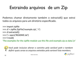 Extraindo arquivos de um Zip	

	
  
	
  
Podemos	
   chamar	
   diretamente	
   também	
   o	
   extractall()	
   que	
   extrai	
  
todos	
  os	
  arquivos	
  para	
  um	
  diretório	
  especiﬁcado.	
  
	
  
>>>	
  import	
  zipﬁle	
  
>>>	
  zf	
  =	
  zipﬁle.ZipFile(‘example.zip’,	
  ‘r’)	
  
>>>	
  zf.extractall()	
  
>>>	
  f	
  =	
  open(‘README.txt’)	
  
>>>	
  f.read()	
  
'The	
  examples	
  for	
  the	
  zipﬁle	
  module	
  use	
  this	
  ﬁle	
  and	
  example.zip	
  as	
  data.n'	
  
             	
  
	
  
           	
  
           Você	
   pode	
   inclusive	
   alterar	
   o	
   caminho	
   pela	
   variável	
   path	
   e	
   tambem	
  
           deﬁnir	
  quais	
  serao	
  os	
  arquivos	
  extraidos	
  pela	
  variavel	
  lista	
  members.	
  
                                                Python	
  Aula	
  Extra	
  
   12	

 