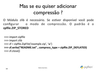 Mas se eu quiser adicionar
	
                     compressão ?	

	
  
O	
   Módulo	
   zlib	
   é	
   necessário.	
   Se	
   es@ver	
   disponível	
   você	
   pode	
  
conﬁgurar	
   	
   o	
   modo	
   de	
   compressão.	
   O	
   padrão	
   é	
   o	
  
zpﬁle.ZIP_STORED	
  
	
  
 >>>	
  import	
  zipﬁle	
  
 >>>	
  import	
  zlib	
  
 >>>	
  zf	
  =	
  zipﬁle.ZipFile(‘example.zip’,	
  ‘w’)	
  
 >>>	
  zf.write(“README.txt”	
  ,	
  compress_type	
  =	
  zipﬁle.ZIP_DEFLATED)	
  
 >>>	
  zf.close()	
  
 	
  



                                     Python	
  Aula	
  Extra	
  
  14	

 