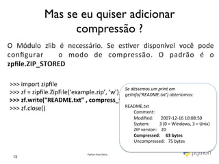 Mas se eu quiser adicionar
	
                                 compressão ?	

	
  
O	
   Módulo	
   zlib	
   é	
   necessário.	
   Se	
   es@ver	
   disponível	
   você	
   pode	
  
conﬁgurar	
   	
   o	
   modo	
   de	
   compressão.	
   O	
   padrão	
   é	
   o	
  
zpﬁle.ZIP_STORED	
  
	
  
 >>>	
  import	
  zipﬁle	
  
                                                             Se	
  déssemos	
  um	
  print	
  em	
  	
  
 >>>	
  zf	
  =	
  zipﬁle.ZipFile(‘example.zip’,	
  ‘w’)	
   genfo(‘README.txt’)	
  obteríamos:	
  
 >>>	
  zf.write(“README.txt”	
  ,	
  compress_type	
  =	
  zipﬁle.ZIP_DEFLATED)	
  
                                                             	
  
                                                             README.txt	
  
 >>>	
  zf.close()	
                                         	
  	
  	
  	
  	
  	
  	
  	
  Comment:	
  
 	
                                                          	
  	
  	
  	
  	
  	
  	
  	
  Modiﬁed:	
  	
  	
  	
  	
  	
  	
  2007-­‐12-­‐16	
  10:08:50	
  
                                                                                               	
  	
  	
  	
  	
  	
  	
  	
  System:	
  	
  	
  	
  	
  	
  	
  	
  	
  3	
  (0	
  =	
  Windows,	
  3	
  =	
  Unix)	
  
                                                                                               	
  	
  	
  	
  	
  	
  	
  	
  ZIP	
  version:	
  	
  	
  	
  20	
  
                                                                                               	
  	
  	
  	
  	
  	
  	
  	
  Compressed:	
  	
  	
  	
  	
  63	
  bytes	
  
                                                                                               	
  	
  	
  	
  	
  	
  	
  	
  Uncompressed:	
  	
  	
  75	
  bytes	
  
                                                                                               	
  
                                                                Python	
  Aula	
  Extra	
  
   15	

 