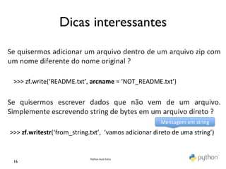 Dicas interessantes	

	
  
	
  
Se	
   quisermos	
   adicionar	
   um	
   arquivo	
   dentro	
   de	
   um	
   arquivo	
   zip	
   com	
  
um	
  nome	
  diferente	
  do	
  nome	
  original	
  ?	
  
	
  
	
   >>>	
  zf.write(‘README.txt’,	
  arcname	
  =	
  ‘NOT_README.txt’)	
  
	
  
Se	
   quisermos	
   escrever	
   dados	
   que	
   não	
   vem	
   de	
   um	
   arquivo.	
  
Simplemente	
  escrevendo	
  string	
  de	
  bytes	
  em	
  um	
  arquivo	
  direto	
  ?	
  
	
                                                                          Mensagem	
  em	
  string	
  
	
   >>>	
  zf.writestr(‘from_string.txt’,	
  	
  ‘vamos	
  adicionar	
  direto	
  de	
  uma	
  string’)	
  


                                         Python	
  Aula	
  Extra	
  
  16	

 