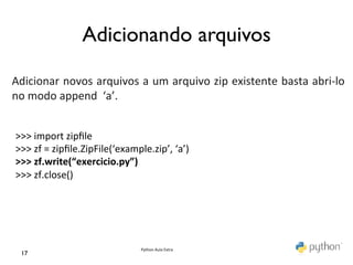 Adicionando arquivos	

	
  
	
  
Adicionar	
  novos	
  arquivos	
  a	
  um	
  arquivo	
  zip	
  existente	
  basta	
  abri-­‐lo	
  
no	
  modo	
  append	
  	
  ‘a’.	
  
	
  

 >>>	
  import	
  zipﬁle	
  
 >>>	
  zf	
  =	
  zipﬁle.ZipFile(‘example.zip’,	
  ‘a’)	
  
 >>>	
  zf.write(“exercicio.py”)	
  
 >>>	
  zf.close()	
  
 	
  




                                           Python	
  Aula	
  Extra	
  
  17	

 