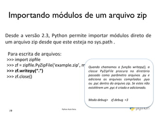 Importando módulos de um arquivo zip	

	
  
	
  
Desde	
   a	
   versão	
   2.3,	
   Python	
   permite	
   importar	
   módulos	
   direto	
   de	
  
     	
  
um	
  arquivo	
  zip	
  desde	
  que	
  este	
  esteja	
  no	
  sys.path	
  .	
  	
  
	
   	
  
     Para	
  escrita	
  de	
  arquivos:	
  	
  
     >>>	
  import	
  zipﬁle	
  
     	
  
 >>>	
  zf	
  =	
  zipﬁle.PyZipFile(‘example.zip’,	
  mode=‘w’)	
  
                                                        Quando	
   chamamos	
   a	
   função	
   writepy(),	
   a	
  
 >>>	
  zf.writepy(“.”)	
                               classe	
   PyZipFile	
   procura	
   no	
   diretório	
  
                                                        passado	
   como	
   parâmetro	
   arquivos	
   .py	
   e	
  
 >>>	
  zf.close()	
                                    adiciona	
   os	
   arquivos	
   compilados	
   .pyo	
  
 	
                                                     ou	
  .pyc	
  dentro	
  do	
  arquivo	
  zip.	
  Se	
  estes	
  não	
  
                                                                               exisrem	
  um	
  .pyc	
  é	
  criado	
  e	
  adicionado.	
  
                                                                               	
  
                                                                               	
  
                                                                               Modo	
  debug>	
  	
  	
  	
  zf.debug	
  	
  =3	
  

                                                 Python	
  Aula	
  Extra	
  
   19	

 
