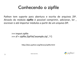  
                    Conhecendo o zipﬁle	

	
  
Python	
   tem	
   suporte	
   para	
   abertura	
   e	
   escrita	
   de	
   arquivos	
   ZIP.	
  
Através	
   do	
   módulo	
   zipﬁle	
   é	
   possível	
   comprimir,	
   adicionar,	
   ler	
   ,	
  
escrever	
  e	
  até	
  importar	
  módulos	
  a	
  par@r	
  de	
  um	
  arquivo	
  ZIP.	
  


          >>>	
  import	
  zipﬁle	
  
          >>>	
  zf	
  =	
  zipﬁle.ZipFile('example.zip',	
  'r’)	
  


                         hKp://docs.python.org/library/zipﬁle.html	
  



                                     Python	
  Aula	
  Extra	
  
 2	

 