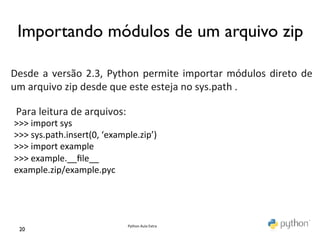 Importando módulos de um arquivo zip	

	
  
	
  
Desde	
   a	
   versão	
   2.3,	
   Python	
   permite	
   importar	
   módulos	
   direto	
   de	
  
     	
  
um	
  arquivo	
  zip	
  desde	
  que	
  este	
  esteja	
  no	
  sys.path	
  .	
  	
  
	
   	
  
     Para	
  leitura	
  de	
  arquivos:	
  	
  
     >>>	
  import	
  sys	
  
     	
  
 >>>	
  sys.path.insert(0,	
  ‘example.zip’)	
  
 >>>	
  import	
  example	
  
 >>>	
  example.__ﬁle__	
  
 example.zip/example.pyc	
  




                                      Python	
  Aula	
  Extra	
  
  20	

 