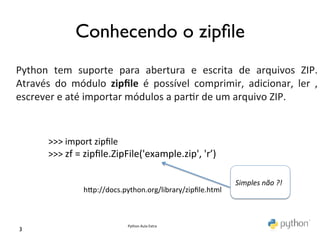  
                    Conhecendo o zipﬁle	

	
  
Python	
   tem	
   suporte	
   para	
   abertura	
   e	
   escrita	
   de	
   arquivos	
   ZIP.	
  
Através	
   do	
   módulo	
   zipﬁle	
   é	
   possível	
   comprimir,	
   adicionar,	
   ler	
   ,	
  
escrever	
  e	
  até	
  importar	
  módulos	
  a	
  par@r	
  de	
  um	
  arquivo	
  ZIP.	
  


          >>>	
  import	
  zipﬁle	
  
          >>>	
  zf	
  =	
  zipﬁle.ZipFile('example.zip',	
  'r’)	
  

                                                                          Simples	
  não	
  ?!	
  
                      hKp://docs.python.org/library/zipﬁle.html	
  



                                     Python	
  Aula	
  Extra	
  
 3	

 