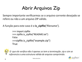                               Abrir Arquivos Zip	

	
  
Sempre	
  importante	
  veriﬁcarmos	
  se	
  o	
  arquivo	
  corrente	
  desejado	
  se	
  
refere	
  ou	
  não	
  a	
  um	
  arquivo	
  ZIP	
  válido.	
  	
  
	
  
A	
  função	
  para	
  este	
  caso	
  é	
  o	
  is_zipﬁle(‘ﬁlename’).	
  
               >>>	
  import	
  zipﬁle	
  
               >>>	
  zipﬁle.is_zipﬁle(“README.txt”)	
  
               False	
  
               >>>zipﬁle.is_zipﬁle(“example.zip”)	
  
         	
   True	
  
         	
   	
  
         	
  O	
  	
  que	
  ele	
  veriﬁca	
  não	
  é	
  apenas	
  se	
  tem	
  a	
  terminação	
  .zip	
  e	
  sim	
  se	
  	
  
         referencia	
  a	
  uma	
  estrutura	
  válida	
  de	
  arquivo	
  comprimido.	
  
                                                     Python	
  Aula	
  Extra	
  
  4	

 