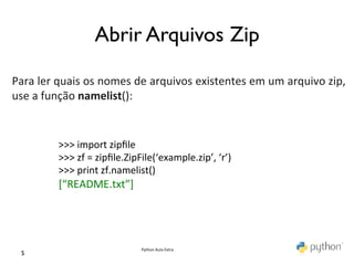 Abrir Arquivos Zip	

	
  
	
  
Para	
  ler	
  quais	
  os	
  nomes	
  de	
  arquivos	
  existentes	
  em	
  um	
  arquivo	
  zip,	
  
use	
  a	
  função	
  namelist():	
  
	
  

              >>>	
  import	
  zipﬁle	
  
              >>>	
  zf	
  =	
  zipﬁle.ZipFile(‘example.zip’,	
  ‘r’)	
  
              >>>	
  print	
  zf.namelist()	
  
              [“README.txt”]	
  




                                         Python	
  Aula	
  Extra	
  
  5	

 