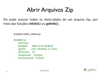                                             Abrir Arquivos Zip	

	
  
Ele	
   pode	
   acessar	
   todos	
   os	
   meta-­‐dados	
   de	
   um	
   arquivo	
   Zip,	
   por	
  
meio	
  das	
  funções	
  infolist()	
  ou	
  ge0nfo().	
  
	
  
           $	
  python	
  zipﬁle_infolist.py	
  
           	
  
           README.txt	
  
           	
  	
  	
  	
  	
  	
  	
  	
  Comment:	
  
           	
  	
  	
  	
  	
  	
  	
  	
  Modiﬁed:	
  	
  	
  	
  	
  	
  	
  2007-­‐12-­‐16	
  10:08:52	
  
           	
  	
  	
  	
  	
  	
  	
  	
  System:	
  	
  	
  	
  	
  	
  	
  	
  	
  3	
  (0	
  =	
  Windows,	
  3	
  =	
  Unix)	
  
           	
  	
  	
  	
  	
  	
  	
  	
  ZIP	
  version:	
  	
  	
  	
  23	
  
           	
  	
  	
  	
  	
  	
  	
  	
  Compressed:	
  	
  	
  	
  	
  63	
  bytes	
  
           	
  	
  	
  	
  	
  	
  	
  	
  Uncompressed:	
  	
  	
  75	
  bytes	
  



                                                                                    Python	
  Aula	
  Extra	
  
  7	

 