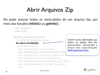                               Abrir Arquivos Zip	

	
  
Ele	
   pode	
   acessar	
   todos	
   os	
   meta-­‐dados	
   de	
   um	
   arquivo	
   Zip,	
   por	
  
meio	
  das	
  funções	
  infolist()	
  ou	
  ge0nfo().	
  
	
        import	
  date@me	
  
           import	
  zipﬁle	
  
           	
  
           def	
  print_info(archive_name):	
  
           	
  	
  	
  	
  zf	
  =	
  zipﬁle.ZipFile(archive_name)	
                                         Existem	
   outras	
   informações	
   que	
  
           	
  	
  	
  	
  for	
  info	
  in	
  zf.infolist():	
                                             podem	
   ser	
   obdas	
   além	
   das	
  
                                                                                                             apresentadas.	
   Recomendo	
   a	
  
           	
  	
  	
  	
  	
  	
  	
  	
  print	
  info.ﬁlename	
  
                                                                                                             leitura	
   das	
   especiﬁcações	
  
           	
  	
  	
  	
  	
  	
  	
  	
  print	
  'tComment:t',	
  info.comment	
                        PKZIP	
  Applicaon	
  Note.	
  
           	
  	
  	
  	
  	
  	
  	
  	
  print	
  'tModiﬁed:t',	
  date@me.date@me(*info.date_@me)	
  
           	
  	
  	
  	
  	
  	
  	
  	
  print	
  'tSystem:tt',	
  info.create_system,	
  '(0	
  =	
  Windows,	
  3	
  =	
  Unix)'	
  
           	
  	
  	
  	
  	
  	
  	
  	
  print	
  'tZIP	
  version:t',	
  info.create_version	
  
           	
  	
  	
  	
  	
  	
  	
  	
  print	
  'tCompressed:t',	
  info.compress_size,	
  'bytes'	
  
           	
  	
  	
  	
  	
  	
  	
  	
  print	
  'tUncompressed:t',	
  info.ﬁle_size,	
  'bytes'	
  
           	
  	
  	
  	
  	
  	
  	
  	
  print	
  
                                                       Python	
  Aula	
  Extra	
  
  8	

 
