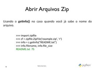 Abrir Arquivos Zip	

	
  
	
  
Usando	
   o	
   ge0nfo()	
   no	
   caso	
   quando	
   você	
   já	
   sabe	
   o	
   nome	
   do	
  
arquivo.	
  
	
  
              >>>	
  import	
  zipﬁle	
  
              >>>	
  zf	
  =	
  zipﬁle.ZipFile(‘example.zip’,	
  ‘r’)	
  
              >>>	
  info	
  =	
  z.ge@nfo(“README.txt”)	
  
              >>>	
  info.ﬁlename,	
  info.ﬁle_size	
  
              README.txt	
  	
  75	
  




                                         Python	
  Aula	
  Extra	
  
  9	

 