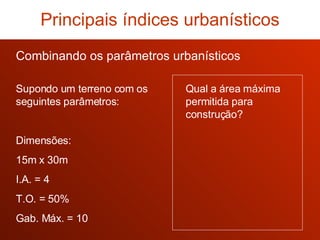 Combinando os parâmetros urbanísticos Supondo um terreno com os seguintes parâmetros: Dimensões: 15m x 30m I.A. = 4 T.O. = 50% Gab. Máx. = 10 Qual a área máxima permitida para construção? Principais índices urbanísticos 