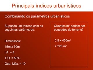 Combinando os parâmetros urbanísticos Principais índices urbanísticos 0,5 x 450m 2 = 225 m 2 Quantos m 2  podem ser ocupados do terreno? Supondo um terreno com os seguintes parâmetros: Dimensões: 15m x 30m I.A. = 4 T.O. = 50% Gab. Máx. = 10 