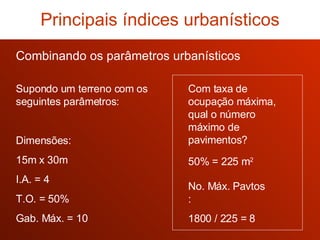 Com taxa de ocupação máxima, qual o número máximo de pavimentos? No. Máx. Pavtos : 1800 / 225 = 8 50% = 225 m 2 Combinando os parâmetros urbanísticos Principais índices urbanísticos Supondo um terreno com os seguintes parâmetros: Dimensões: 15m x 30m I.A. = 4 T.O. = 50% Gab. Máx. = 10 
