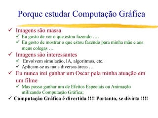 Porque estudar Computação Gráfica
ü  Imagens são massa
ü  Eu gosto de ver o que estou fazendo ….
ü  Eu gosto de mostrar o que estou fazendo para minha mãe e aos
meus colegas …
ü  Imagens são interessantes
ü  Envolvem simulação, IA, algoritmos, etc.
ü  Aplicam-se as mais diversas áreas …
ü  Eu nunca irei ganhar um Oscar pela minha atuação em
um filme
ü  Mas posso ganhar um de Efeitos Especiais ou Animação
utilizando Computação Gráfica;
ü  Computação Gráfica é divertida !!!! Portanto, se divirta !!!!
 