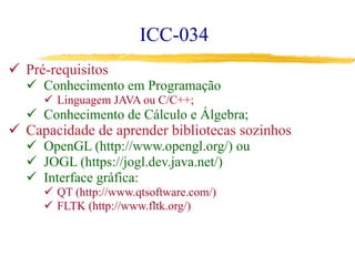 ICC-034
ü  Pré-requisitos
ü  Conhecimento em Programação
ü  Linguagem JAVA ou C/C++;
ü  Conhecimento de Cálculo e Álgebra;
ü  Capacidade de aprender bibliotecas sozinhos
ü  OpenGL (http://www.opengl.org/) ou
ü  JOGL (https://jogl.dev.java.net/)
ü  Interface gráfica:
ü  QT (http://www.qtsoftware.com/)
ü  FLTK (http://www.fltk.org/)
 