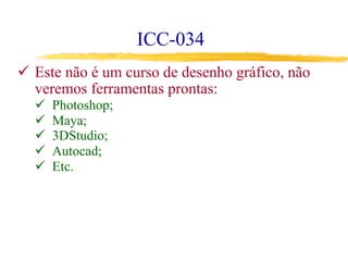 ICC-034
ü  Este não é um curso de desenho gráfico, não
veremos ferramentas prontas:
ü  Photoshop;
ü  Maya;
ü  3DStudio;
ü  Autocad;
ü  Etc.
 