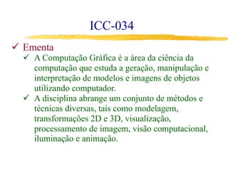 ICC-034
ü  Ementa
ü  A Computação Gráfica é a área da ciência da
computação que estuda a geração, manipulação e
interpretação de modelos e imagens de objetos
utilizando computador.
ü  A disciplina abrange um conjunto de métodos e
técnicas diversas, tais como modelagem,
transformações 2D e 3D, visualização,
processamento de imagem, visão computacional,
iluminação e animação.
 