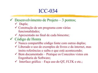 ICC-034
ü  Desenvolvimento de Projeto – 3 pontos;
ü  Dupla;
ü  Construção de um programa com várias
funcionalidades;
ü  Apresentado no final de cada bimestre;
ü  Código de Honra
ü  Nunca compartilhe código fonte com outras duplas;
ü  Liberado o uso de exemplos de livros e da internet, mas
insira referências e saiba o que está acontecendo;
ü  Bem documentado – Pratique os Conceitos vistos em
Engenharia de Software;
ü  Interface gráfica – Faça uso do QT, FLTK e etc.;
 