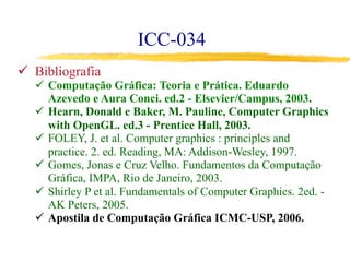 ICC-034
ü  Bibliografia
ü  Computação Gráfica: Teoria e Prática. Eduardo
Azevedo e Aura Conci. ed.2 - Elsevier/Campus, 2003.
ü  Hearn, Donald e Baker, M. Pauline, Computer Graphics
with OpenGL. ed.3 - Prentice Hall, 2003.
ü  FOLEY, J. et al. Computer graphics : principles and
practice. 2. ed. Reading, MA: Addison-Wesley, 1997.
ü  Gomes, Jonas e Cruz Velho. Fundamentos da Computação
Gráfica, IMPA, Rio de Janeiro, 2003.
ü  Shirley P et al. Fundamentals of Computer Graphics. 2ed. -
AK Peters, 2005.
ü  Apostila de Computação Gráfica ICMC-USP, 2006.
 