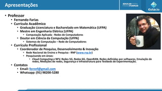 Apresentações
• Professor
• Fernando Farias
• Currículo Acadêmico
• Graduação Licenciatura e Bacharelado em Matemática (UFPA)
• Mestre em Engenharia Elétrica (UFPA)
• Computação Aplicada - Redes de Computadores
• Doutor em Ciência da Computação (UFPA)
• Sistemas de Computação – Rede de Computadores
• Currículo Profissional
• Coordenador de Pesquisa, Desenvolvimento & Inovação
• Rede Nacional de Ensino e Pesquisa - RNP (www.rnp.br)
• Pesquisando em áreas:
• Cloud Computing e NFV, Redes 5G, Redes 6G, OpenRAN, Redes definidas por softwares, Emulação de
redes, Medições de redes, Segurança e Infraestrutura para Testbeds de Experimentação.
• Contatos
• Email: fernnf@gmail.com
• Whatsapp: (91) 98200-5280
 
