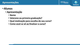 Apresentações
•Alunos
• Apresentação
• Nome
• Veterano ou primeira graduação?
• Qual motivação para escolha do seu curso?
• Como você se vê ao finalizar o curso?
 