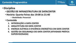 Conteúdo Programático
•Disciplina
• GESTÃO DE INFRAESTRUTURA DE DATACENTER
• Horário: Quarta-Feiras das 19:00 às 21:40
• Modalidade: Presencial
• Conteúdo
1. INTRODUÇÃO A DATA CENTER
2. ARQUITETURA DO DATA CENTER
3. ENERGIA ELÉTRICA E EFICIÊNCIA ENERGÉTICA EM DATA CENTER
4. GESTÃO DA SEGURANÇA DO DATA CENTER (ATIVIDADE PRÁTICA
SUPERVISIONADA)
 