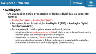 Avalições e Trabalhos
•Avaliações
• As avaliações serão presenciais e digitais divididas da seguinte
forma:
• Avaliação 1 (AV1), Avaliação 2 (AV2)
• Recuperação ou Substituição: Avaliação 3 (AV3) e Avaliação Digital
Substuitiva (AVDs)
• Para aprovação na disciplina, o aluno deverá, ainda:
• atingir resultado igual ou superior a 6,0 calculado a partir da média aritmética
entre os graus das avaliações presenciais e digitais
• frequentar, no mínimo, 75% das aulas ministradas.
• obter grau igual ou superior a 4,0 em, pelo menos, duas das três avaliações
presenciais e em uma das avaliações digitais (AVD ou AVDs);
 