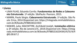 Bibliografia Básica
•Livros
• LIMA FILHO, Eduardo Corrêa. Fundamentos de Redes e Cabeame
nto Estruturado. 1ª edição. SãoPaulo: Pearson, 2015.
• MARIN, Paulo Sérgio. Cabeamento Estruturado. 1ª edição. São Pa
ulo: Erica, 2014.Disponível em: https://integrada.minhabiblioteca.
com.br/#/books/9788536521923
• NISKIER, Julio; MACINTYRE, Archibald Joséph. Instalações elétrica
s. 6ª edição. Rio de Janeiro:LTC, 2019.Disponível em: https://integ
rada.minhabiblioteca.com.br/#/books/9788521623434/cfi/5!/4/4
@0.00:67.2
 