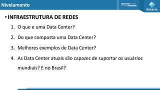 Nivelamento
•INFRAESTRUTURA DE REDES
1. O que e uma Data Center?
2. Do que composta uma Data Center?
3. Melhores exemplos de Data Center?
4. As Data Center atuais são capazes de suportar os usuários
mundiais? E no Brasil?
 