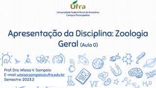 Apresentação da Disciplina: Zoologia
Geral (Aula 0)
Prof. Dra. Wlaisa V. Sampaio
E-mail: wlaisa.sampaio@ufra.edu.br
Semestre: 2023.2
Universidade Federal Rural da Amazônia
Campus Parauapebas
 