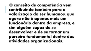 O conceito de competência vem
contribuindo também para a
valorização do ser humanos, que
agora não é apenas mais um
funcionário dentro da empresa, e
sim alguém capaz de se
desenvolver e de se tornar um
parceiro fundamental dentro das
atividades organizacionais.
 