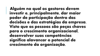 Alguém no qual os gestores devem
investir e, principalmente, dar maior
poder de participação dentro das
decisões e das estratégias da empresa.
Visto que as pessoas são peças chaves
para o crescimento organizacional,
desenvolver suas competências
significa alavancar o potencial de
crescimento da organização.
 