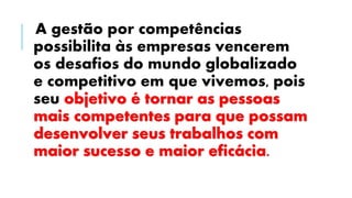 A gestão por competências
possibilita às empresas vencerem
os desafios do mundo globalizado
e competitivo em que vivemos, pois
seu objetivo é tornar as pessoas
mais competentes para que possam
desenvolver seus trabalhos com
maior sucesso e maior eficácia.
 