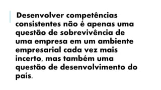 Desenvolver competências
consistentes não é apenas uma
questão de sobrevivência de
uma empresa em um ambiente
empresarial cada vez mais
incerto, mas também uma
questão de desenvolvimento do
país.
 