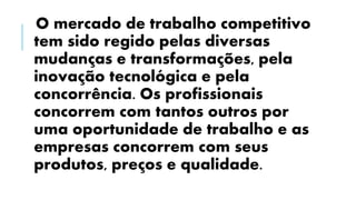O mercado de trabalho competitivo
tem sido regido pelas diversas
mudanças e transformações, pela
inovação tecnológica e pela
concorrência. Os profissionais
concorrem com tantos outros por
uma oportunidade de trabalho e as
empresas concorrem com seus
produtos, preços e qualidade.
 