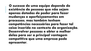 O sucesso de uma equipe depende de
existência de pessoas que não sejam
apenas dotadas de poder para fazer
mudanças e aperfeiçoamentos em
processos, mas também tenham
competências necessárias para fazer tal
coisa inserida no contexto da organização.
Desenvolver pessoas e obter o melhor
delas para ser a principal vantagem
competitiva que uma empresa pode
apresentar.
 