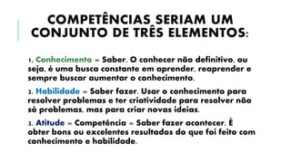 COMPETÊNCIAS SERIAM UM
CONJUNTO DE TRÊS ELEMENTOS:
1. Conhecimento = Saber. O conhecer não definitivo, ou
seja, é uma busca constante em aprender, reaprender e
sempre buscar aumentar o conhecimento.
2. Habilidade = Saber fazer. Usar o conhecimento para
resolver problemas e ter criatividade para resolver não
só problemas, mas para criar novas ideias.
3. Atitude = Competência = Saber fazer acontecer. É
obter bons ou excelentes resultados do que foi feito com
conhecimento e habilidade.
 