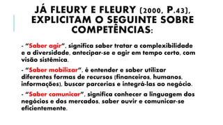 JÁ FLEURY E FLEURY (2000, P.43),
EXPLICITAM O SEGUINTE SOBRE
COMPETÊNCIAS:
- “Saber agir”, significa saber tratar a complexibilidade
e a diversidade, antecipar-se e agir em tempo certo, com
visão sistêmica.
- “Saber mobilizar”, é entender e saber utilizar
diferentes formas de recursos (financeiros, humanos,
informações), buscar parcerias e integrá-las ao negócio.
- “Saber comunicar”, significa conhecer a linguagem dos
negócios e dos mercados, saber ouvir e comunicar-se
eficientemente.
 