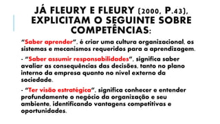JÁ FLEURY E FLEURY (2000, P.43),
EXPLICITAM O SEGUINTE SOBRE
COMPETÊNCIAS:
“Saber aprender”, é criar uma cultura organizacional, os
sistemas e mecanismos requeridos para a aprendizagem.
- “Saber assumir responsabilidades”, significa saber
avaliar as consequências das decisões, tanto no plano
interno da empresa quanto no nível externo da
sociedade.
- “Ter visão estratégica”, significa conhecer e entender
profundamente o negócio da organização e seu
ambiente, identificando vantagens competitivas e
oportunidades.
 