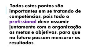 Todos estes pontos são
importantes em se tratando de
competências, pois todo o
profissional deve assumir
juntamente com a organização
as metas e objetivos, para que
no futuro possam mensurar os
resultados.
 