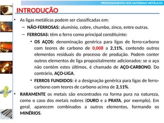 PROCESSAMENTO DOS MATERIAIS METÁLICOS
INTRODUÇÃO
• As ligas metálicas podem ser classificadas em:
– NÃO-FERROSAS: alumínio, cobre, chumbo, zinco, entre outras.
– FERROSAS: têm o ferro como principal constituinte:
• OS AÇOS: denominação genérica para ligas de ferro-carbono
com teores de carbono de 0,008 a 2,11%, contendo outros
elementos residuais do processo de produção. Podem conter
outros elementos de liga propositalmente adicionados: se o aço
não contém estes últimos, é chamado de AÇO-CARBONO. Do
contrário, AÇO-LIGA.
• FERROS FUNDIDOS: é a designação genérica para ligas de ferro-
carbono com teores de carbono acima de 2,11%.
• RARAMENTE os metais são encontrados na forma pura na natureza,
como o caso dos metais nobres (OURO e a PRATA, por exemplo). Em
geral, aparecem combinados a outros elementos, formando os
MINÉRIOS.
03
Tecnologia dos Materiais
Siderurgia
 